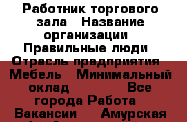 Работник торгового зала › Название организации ­ Правильные люди › Отрасль предприятия ­ Мебель › Минимальный оклад ­ 24 000 - Все города Работа » Вакансии   . Амурская обл.,Архаринский р-н